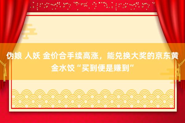 伪娘 人妖 金价合手续高涨，能兑换大奖的京东黄金水饺“买到便是赚到”