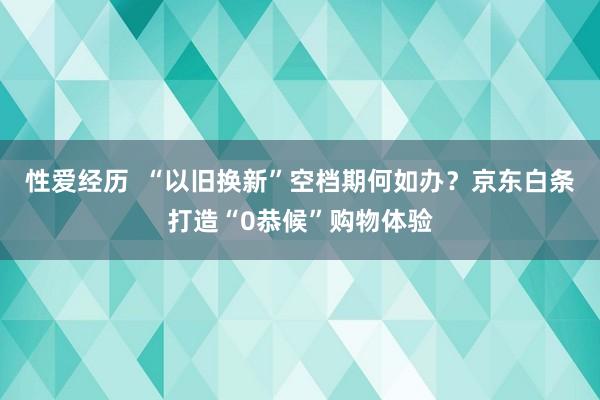 性爱经历  “以旧换新”空档期何如办？京东白条打造“0恭候”购物体验