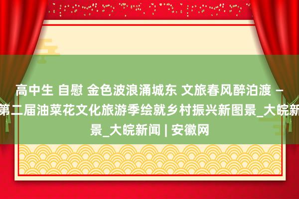 高中生 自慰 金色波浪涌城东 文旅春风醉泊渡 ——黄泊渡村第二届油菜花文化旅游季绘就乡村振兴新图景_大皖新闻 | 安徽网