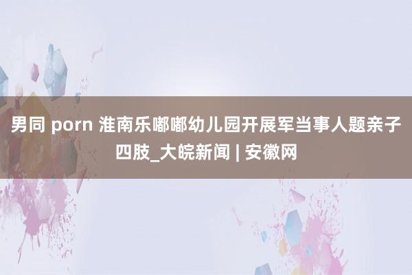 男同 porn 淮南乐嘟嘟幼儿园开展军当事人题亲子四肢_大皖新闻 | 安徽网
