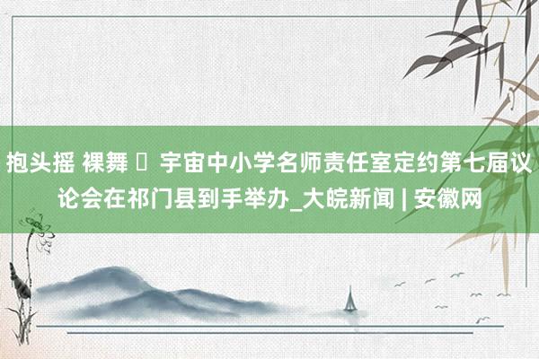 抱头摇 裸舞 ​宇宙中小学名师责任室定约第七届议论会在祁门县到手举办_大皖新闻 | 安徽网
