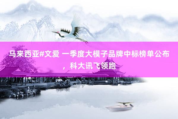 马来西亚#文爱 一季度大模子品牌中标榜单公布，科大讯飞领跑