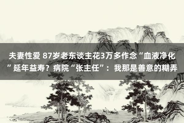 夫妻性爱 87岁老东谈主花3万多作念“血液净化”延年益寿？病院“张主任”：我那是善意的糊弄
