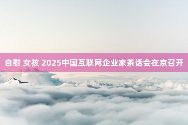 自慰 女孩 2025中国互联网企业家茶话会在京召开