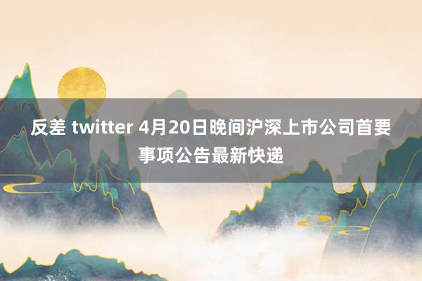 反差 twitter 4月20日晚间沪深上市公司首要事项公告最新快递