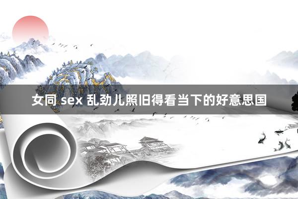 女同 sex 乱劲儿照旧得看当下的好意思国