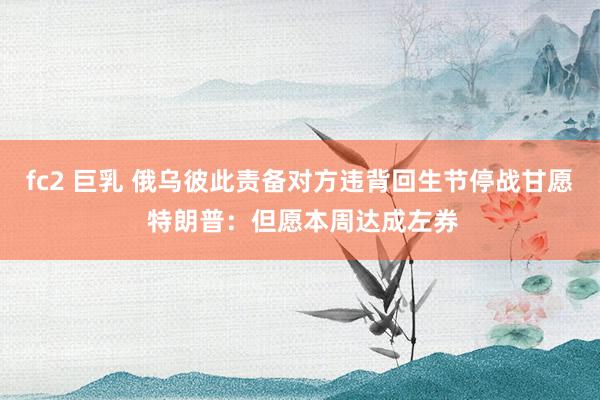 fc2 巨乳 俄乌彼此责备对方违背回生节停战甘愿 特朗普：但愿本周达成左券