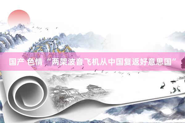 国产 色情 “两架波音飞机从中国复返好意思国”