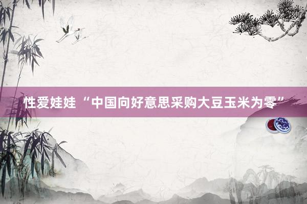 性爱娃娃 “中国向好意思采购大豆玉米为零”