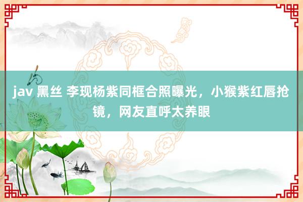 jav 黑丝 李现杨紫同框合照曝光，小猴紫红唇抢镜，网友直呼太养眼