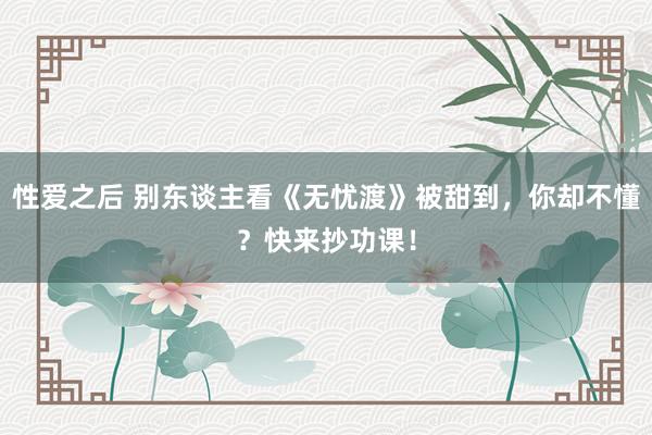 性爱之后 别东谈主看《无忧渡》被甜到，你却不懂？快来抄功课！