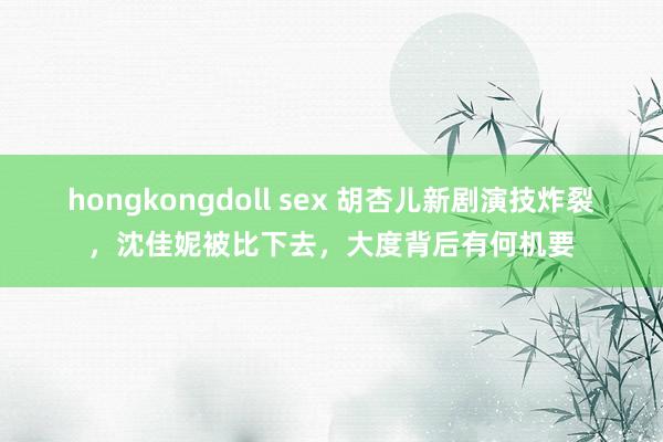 hongkongdoll sex 胡杏儿新剧演技炸裂，沈佳妮被比下去，大度背后有何机要