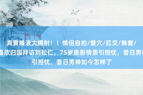 真實精液大爆射！！情侶自拍/雙穴/肛交/無套/大量噴精 钟嘉欣归国拜访刘松仁，75岁息影情景引担忧，昔日男神如今怎样了