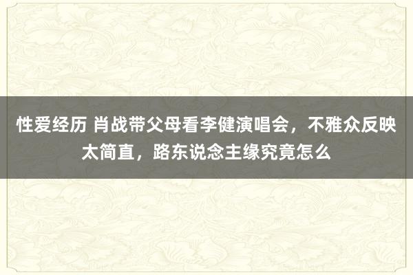 性爱经历 肖战带父母看李健演唱会，不雅众反映太简直，路东说念主缘究竟怎么