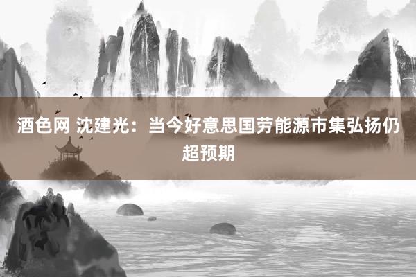 酒色网 沈建光：当今好意思国劳能源市集弘扬仍超预期