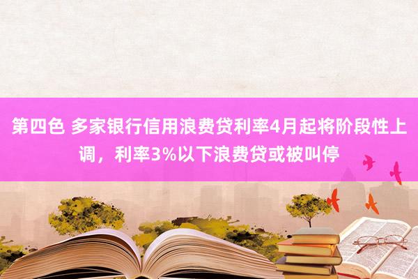 第四色 多家银行信用浪费贷利率4月起将阶段性上调，利率3%以下浪费贷或被叫停