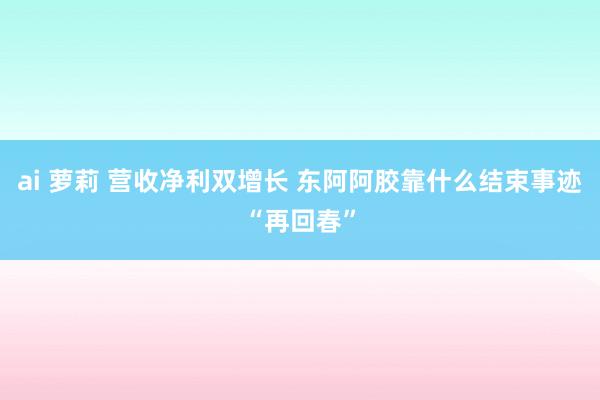 ai 萝莉 营收净利双增长 东阿阿胶靠什么结束事迹“再回春”