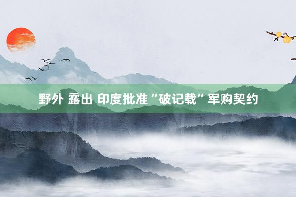 野外 露出 印度批准“破记载”军购契约
