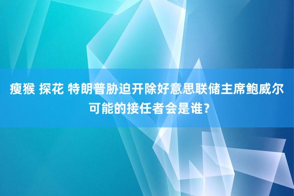 瘦猴 探花 特朗普胁迫开除好意思联储主席鲍威尔 可能的接任者会是谁？