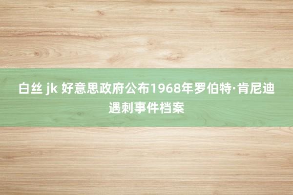 白丝 jk 好意思政府公布1968年罗伯特·肯尼迪遇刺事件档案