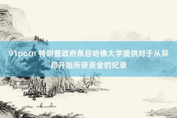 91porn 特朗普政府条目哈佛大学提供对于从异邦开始所获资金的纪录