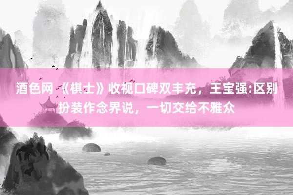 酒色网 《棋士》收视口碑双丰充，王宝强:区别扮装作念界说，一切交给不雅众