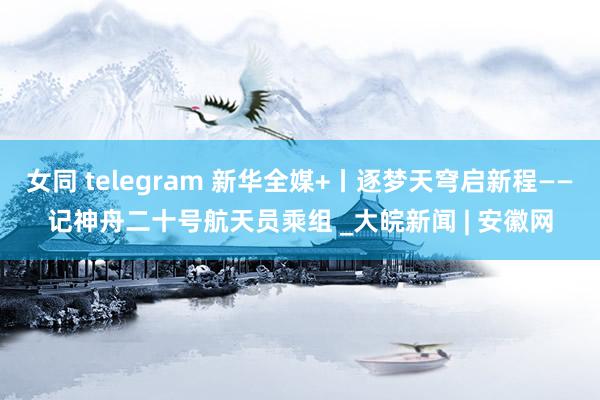 女同 telegram 新华全媒+丨逐梦天穹启新程——记神舟二十号航天员乘组 _大皖新闻 | 安徽网