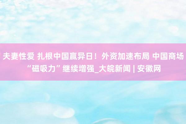 夫妻性爱 扎根中国赢异日！外资加速布局 中国商场“磁吸力”继续增强_大皖新闻 | 安徽网