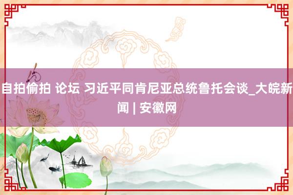自拍偷拍 论坛 习近平同肯尼亚总统鲁托会谈_大皖新闻 | 安徽网