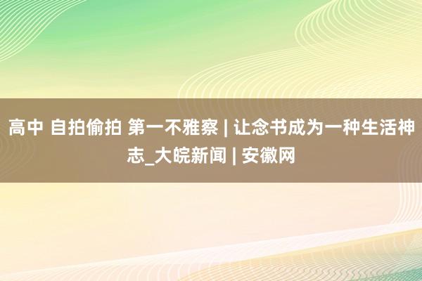 高中 自拍偷拍 第一不雅察 | 让念书成为一种生活神志_大皖新闻 | 安徽网