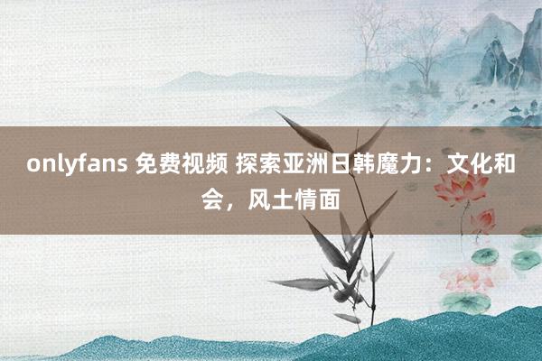 onlyfans 免费视频 探索亚洲日韩魔力：文化和会，风土情面