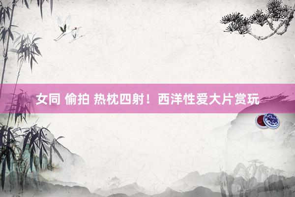 女同 偷拍 热枕四射！西洋性爱大片赏玩