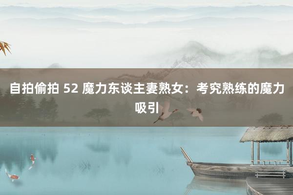 自拍偷拍 52 魔力东谈主妻熟女：考究熟练的魔力吸引
