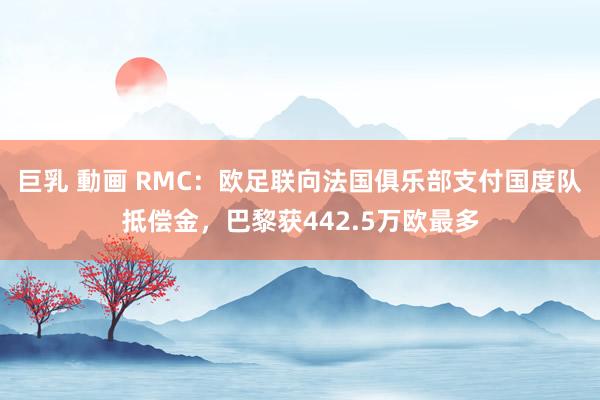 巨乳 動画 RMC：欧足联向法国俱乐部支付国度队抵偿金，巴黎获442.5万欧最多