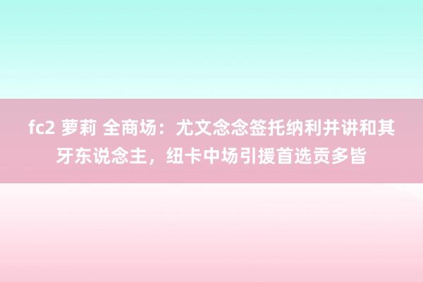 fc2 萝莉 全商场：尤文念念签托纳利并讲和其牙东说念主，纽卡中场引援首选贡多皆
