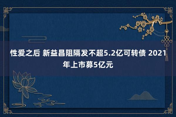 性爱之后 新益昌阻隔发不超5.2亿可转债 2021年上市募5亿元