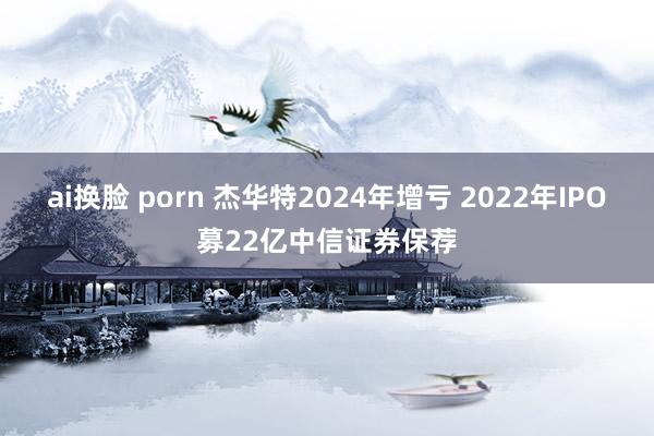 ai换脸 porn 杰华特2024年增亏 2022年IPO募22亿中信证券保荐