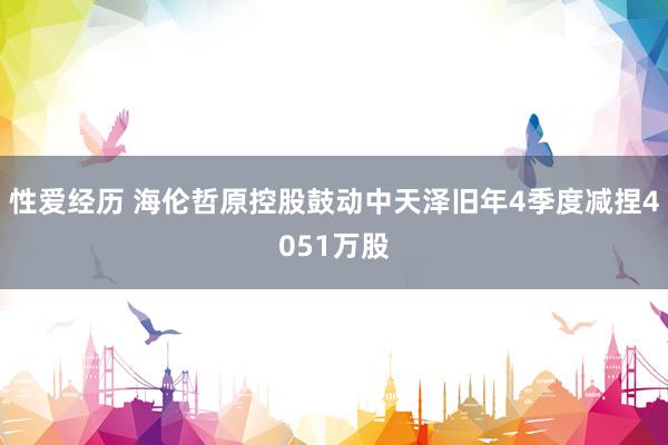 性爱经历 海伦哲原控股鼓动中天泽旧年4季度减捏4051万股