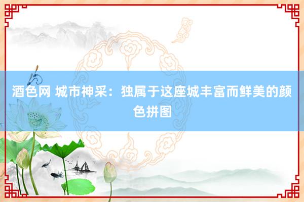 酒色网 城市神采：独属于这座城丰富而鲜美的颜色拼图