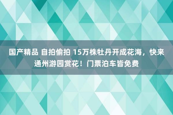 国产精品 自拍偷拍 15万株牡丹开成花海，快来通州游园赏花！门票泊车皆免费