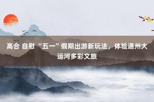 高合 自慰 “五一”假期出游新玩法，体验通州大运河多彩文旅