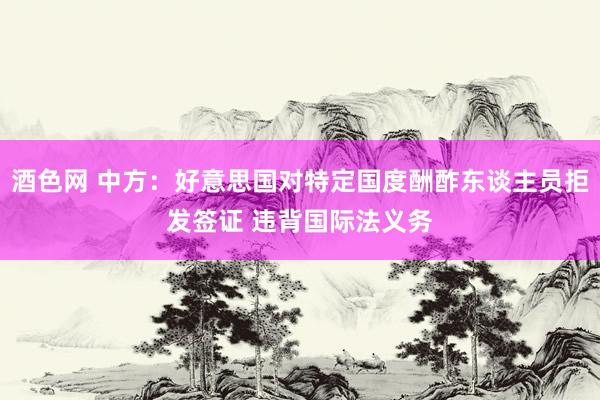 酒色网 中方：好意思国对特定国度酬酢东谈主员拒发签证 违背国际法义务