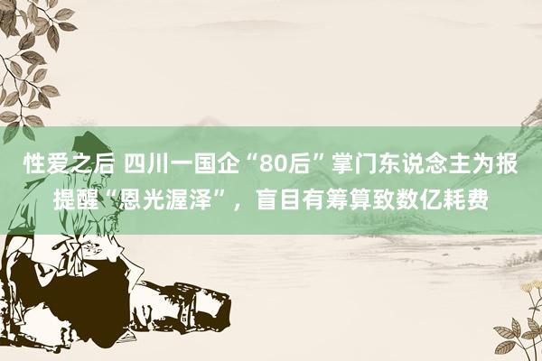 性爱之后 四川一国企“80后”掌门东说念主为报提醒“恩光渥泽”，盲目有筹算致数亿耗费