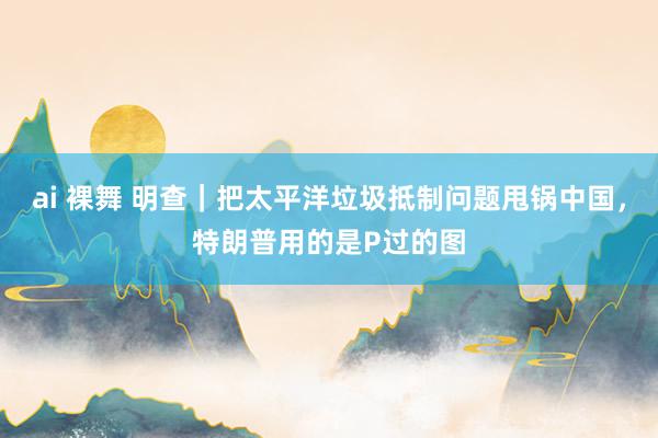 ai 裸舞 明查｜把太平洋垃圾抵制问题甩锅中国，特朗普用的是P过的图