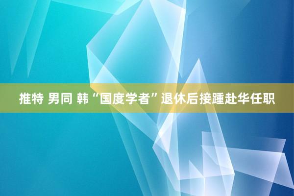 推特 男同 韩“国度学者”退休后接踵赴华任职