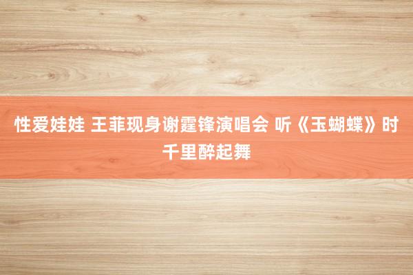 性爱娃娃 王菲现身谢霆锋演唱会 听《玉蝴蝶》时千里醉起舞