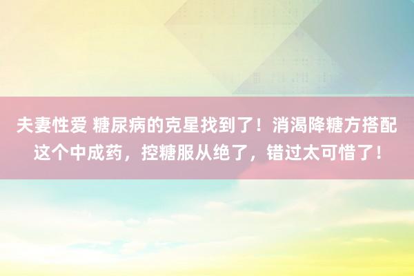 夫妻性爱 糖尿病的克星找到了！消渴降糖方搭配这个中成药，控糖服从绝了，错过太可惜了！
