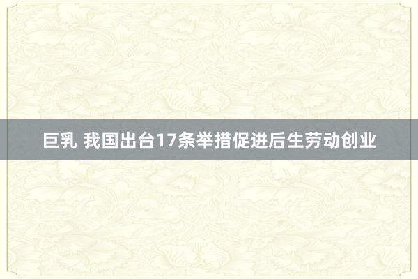 巨乳 我国出台17条举措促进后生劳动创业
