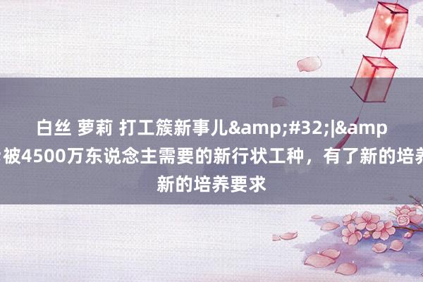 白丝 萝莉 打工簇新事儿&#32;|&#32;被4500万东说念主需要的新行状工种，有了新的培养要求