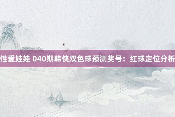性爱娃娃 040期韩侠双色球预测奖号：红球定位分析